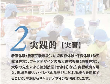 2.実践的【実習】看護体験（看護受験専攻）、幼児教育体験・保育体験（幼児教育専攻）、フードデザインの高大連携授業（栄養専攻）、大学の先生による個別授業（音楽科）など、実習教育を導入。現場を知り、ハイレベルな学びに触れる機会を用意することで、早期からキャリアデザインを明確にします。