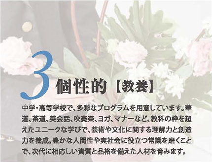 3.個性的【教養】中学・高等学校で、多彩なプログラムを用意しています。華道、茶道、英会話、吹奏楽、ヨガ、マナーなど、教科の枠を超えたユニークな学びで、芸術や文化に関する理解力と創造力を養成。豊かな人間性や実社会に役立つ常識を磨くことで、次代に相応しい資質と品格を備えた人材を育みます。