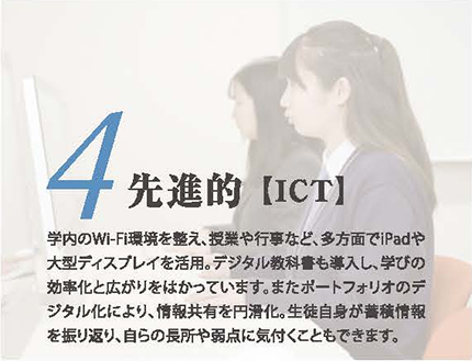 4.先進的【ICT】学内のWi-Fi環境を整え、授業や行事など、多方面でiPadや大型ディスプレイを活用。デジタル教科書も導入し、学びの効率化と広がりをはかっています。また、ポートフォリオのデジタル化により、情報共有を円滑化。生徒自身が蓄積情報をを振り返り、自らの長所や弱点に気付くこともできます。